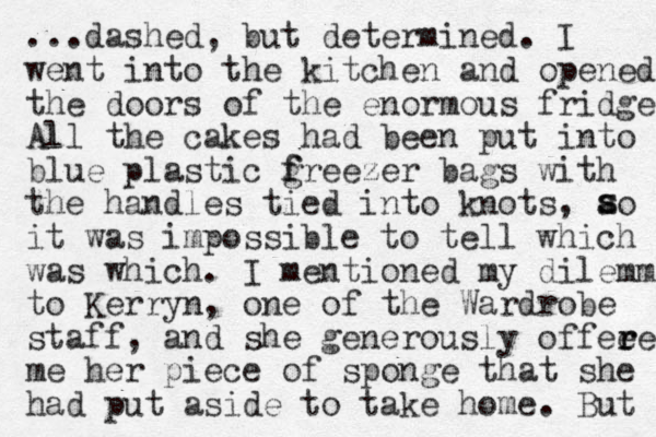 ...dashed, but determined. I went into the kitchen and opened the doors of the enormous fridges All l the cakes had been put into blue plastic g f freezer bags with the handles tied into knots, ao it was impossible to tell which was which. I mentioned my dilemma to Kerryn, one of the Wardrobe staff, and she generously offee r red me her piece of sponge that she had put aside to take home. But s s 