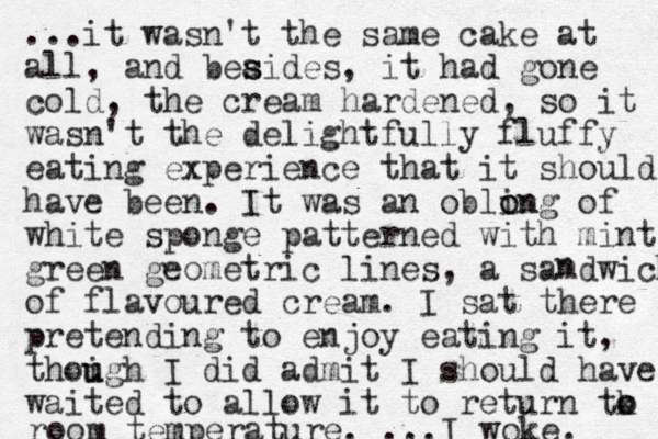 ...it wasn't the same cake at all, and beaides s s , it had gone cold, the cream hardened, so it wasn't the delightfully fluffy eating experience that it should have been. It was an oblin o ong of white sponge patterned with mint green geometric lines, a samdwich of flavoured cream. I sat there pretending to enjoy eating it, thoigh u u I did admit I should have waited to allow it to return tk o o room temperature. ...I woke. n 