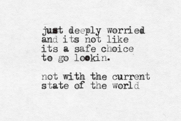 just deeply worried and its not like its a safe choice to go lookin. not with the current state of the world 