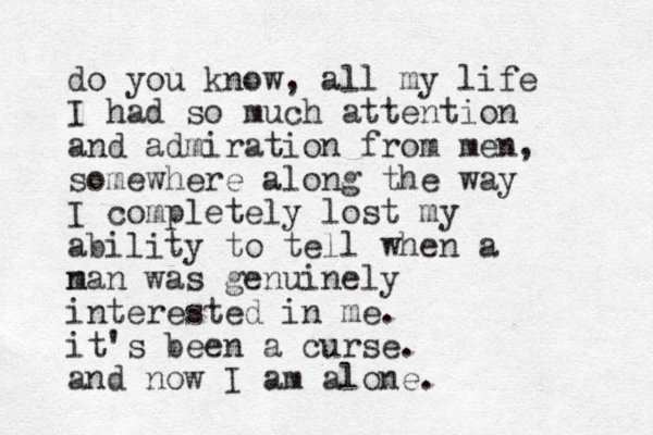 do you know, all my life I had so much attention and admiration from men, somewhere along the way I completely lost my ability to tell when a n man was genuinely interested in me. it's been a curse. and now I am alone.