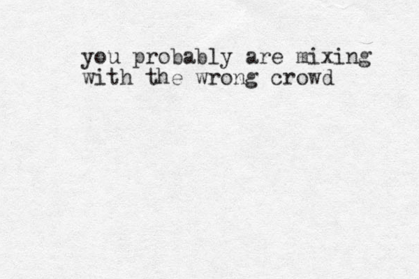 you probably are mixing with the wrong crowd