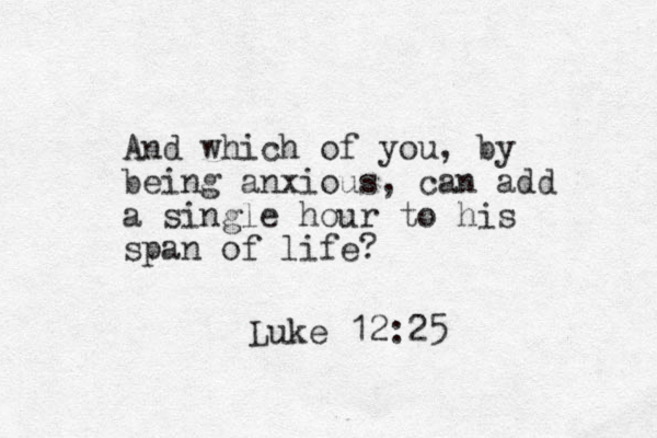 And which of you, by being anxious, can add a single hour to his span of life? Luke 12:25
