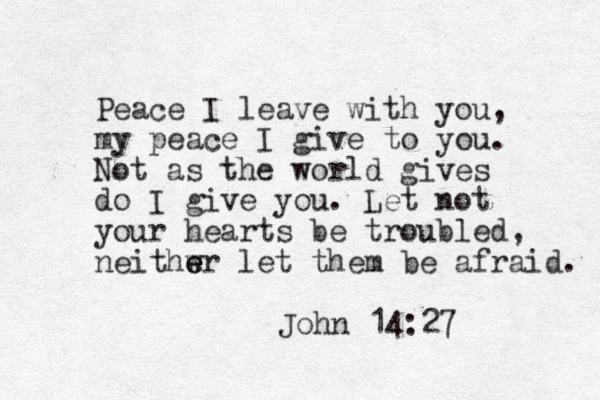 Peace I leave with you, my peace I give to you. Not as the world gives do I give you. Let not your hearts be troubled, neithwr e e let them be afraid. John 14:27