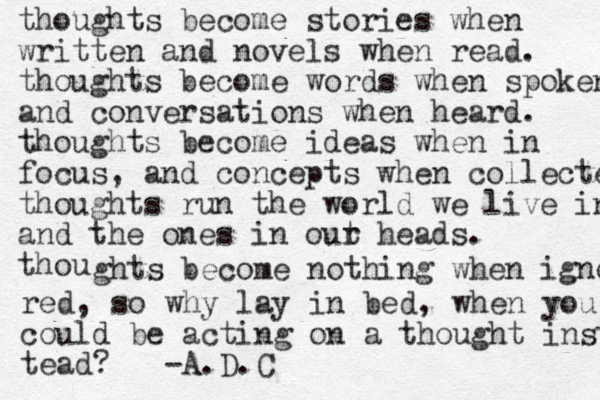 thoughts become stories when written and novels when read. thoughts become words when spoken and conversations when heard. thoughts become ideas when in focus, and concepts when collected. thoughts run the world we live in and the ones in out r heads. thou ghts become nothing when ignore red, so why lay in bed, when you could be acting on a thought instea tead? -A.D.C
