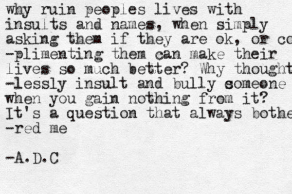 why ruin peoples lives with insults and names, when simply asking them if they are ok, or complime -plimenting them can make their lives so much better? Why thought -lessly insult and bully comeone s when you gain nothing from it? It's a question that always bothe -red me -A.D.C