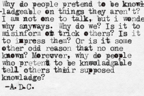 Why do people pretend to be knowl - -ladgeable on things they aren't? I a m not one to talk, but i wonder why anyways. Why do we? Is it to misinform ot r trick others? Is it to impress them? Or is it some other odd reason that no one known s? Morev over, why d o people who pretent d to be knwo owladgable tell others thi eir supposed knowladge? -A.D.C.