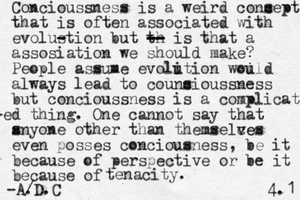 Concioussness is a weird cons cept that is often associated with evolustion - - - but th -- -- -- is that a assosiation we should make? People assume evoli ution woild u always lead to couns cioussness but concioussness is a complicat- -ed thing. One cannot say that s anyone other than themselce ves even posses conciousness, be it because of perspective or be it because of tenacity. -A/ .D.C 4.1 
