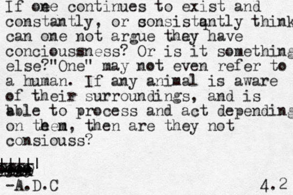 If oe ne continues to exist and constantly, or s consistq antly think can one not argue tha ey have concioussness? Or is it something else? One " " may not even refer to a human. If a ny animal is aware of their surroundings, and is b able to process and act depending on te hen m, then are they not consiouss? -AA - xxx ---- - A.D.C 4.2 ---- --- --- --- --- ooo oooo oooo oooo oooo ||||| 