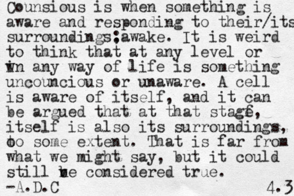 Counsious is when something is aware and responding to their/its surroundings, :awake. It is weird to think that at any level or w in any way of life is something uncouncious or unaware. A cell is aware of itself, and it can be argued that at that stagf e, itself is also its surroundings, t o to some extent. That is far from what we might say, but it could still v n be considered true . -A.D.C 4.3 