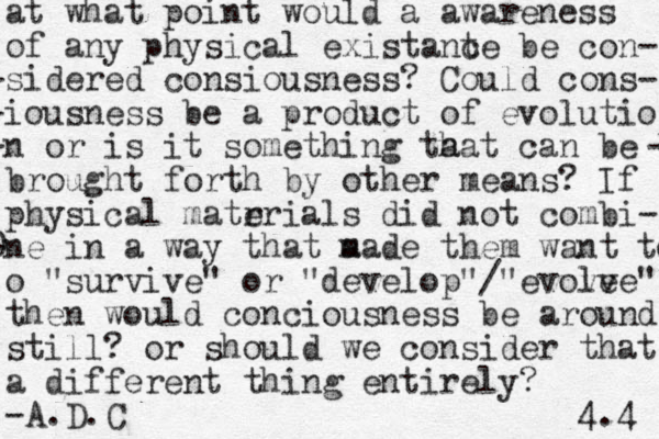 at what point would a awareness of any physical existant ce be con- -sidered consiousness? C ould cons- -iousness be a product of evolutio -n or is it something ta hat can be broug - brought forth by other means? If physical matr erials did not combi- 0 -ne in a way that a made them want to o "survive" or "develop"/"evove lve" then would conciousness be around still? or should we consider that a different thing entirely? -A.D.C 4.4 
