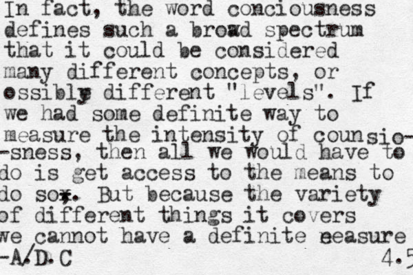 In fact, the word conciousness defines such a brow ad spectrum that it could be considered many different concepts, or ossible y different "levels" . If we had some definite way to measure the intensity of coun sio- -sness, then all we would have to do is get acces s to the means to do so, . . - - x But because the variety of different things it covers we cannot have a definite e neasure -A/ .D.C 4.5 