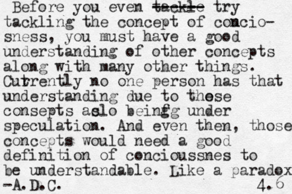 Before you even tackle ----- -- ------ try tackling the concept of cou ncio- sness, you must have a good understanding of other concepts along with many other things. Cut rrently no one person has that understanding due to the ose consepts ac slo beinfg g under speculation. And even then, those concept s would need a good definition of cou ncioussnes to be understandable. Like a paradox. -A.D.C. 4.6 