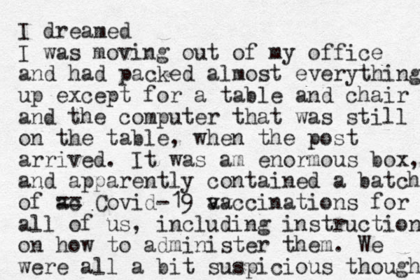 I dreamed I was moving out of my office and had packed almost everything up except for a table and chair and the computer that was still on the table, when the post arrived. It was am enormous box, and apparently contained a batch of ac == Covid-19 av vaccinations for all of us, including instructions on how to administer them. We were all a bit suspicious though 