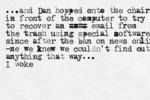 ...and Dan hopped onto the chair in front of the computer to try to recover an amea ==== email from the trash using special aoftware s s since after the ban on news online -ne we lnew k k n we couldn't find out anything that way... I woke