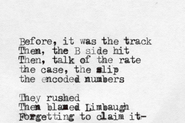 Before, it was the track Then, the B side hit Then, talk of the rate the case, the slip the encoded numbers They rushed Then blamed Limbaugh Forgetting to claim it-