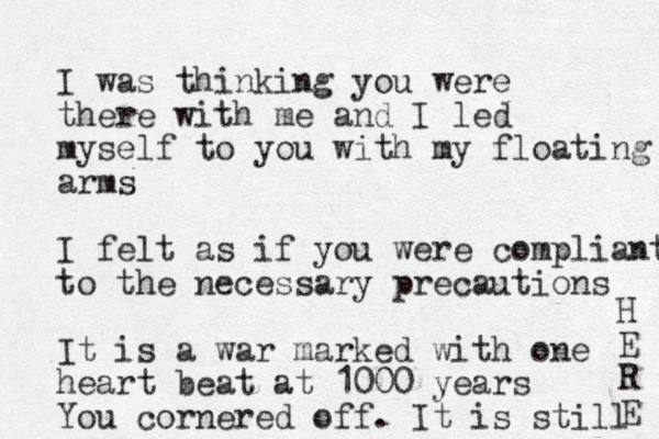 I was thinking you were there with me and I led myself to you with my floating arms I felt as if you were compliant to the necessary precautions It is a war marked with one heart beat at 1000 years You cornered off. It is still H E R E 