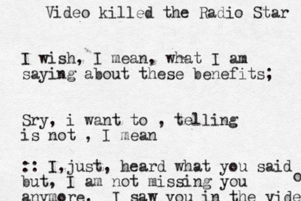 I wish, I mean, what I am saying about these benefits; Sry, i want to , telling is not , I mean :: I just , , heard what you said but, I am not missing you anymore. I saw you in the video o Video killed the Radio Star 