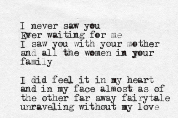 I never saw you Ever waiting for me I saw you with your mother and all the women in your family I did feel it in my heart and in my face almost as of the other far away fairytale unraveling without my love 