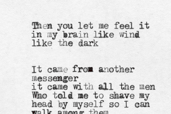 Then you let me feel it in my brain like wind like the dark It came from another messenger it came with all the men Who told me to shave my head by myself so I can walk among them 