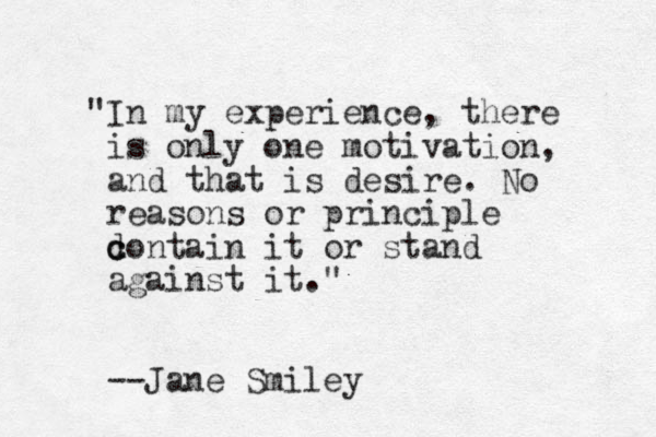 "In my experience, there is only one motivation, and that is desire. No reasons or principle d c contain it or stand against it." --Jane Smiley