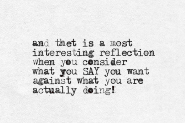 and thet is a most interesting reflection when you consider what you SAY you want against what you are actually doing!