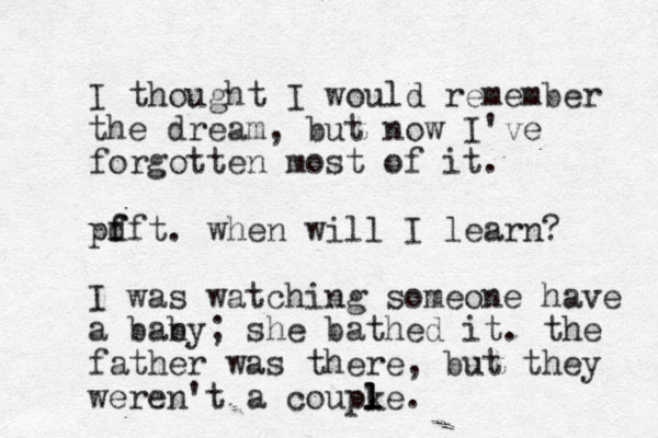 I thought I would remember the dream, but now I've forgotten most of it. pdft f f . when will I learn? I was watching someone have a ban by; she bathed it. the father was there, but they weren't a coupke. l l l 