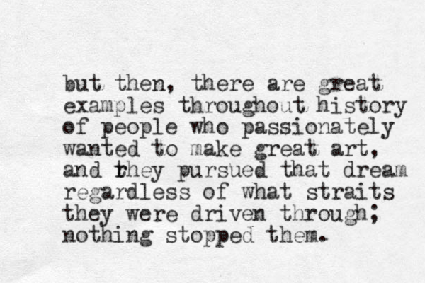 but the n, there are great examples throughout history of people who passionately wanted to make great art, and rhey t r pursued that dream regardless of what straits they were driven through; nothing stopped them. 