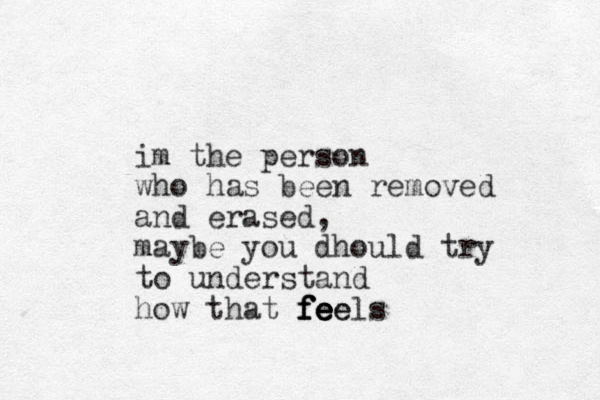 im the person who has been removed and erased, maybe you dhould try to understand how that f f f fe e e e ee els