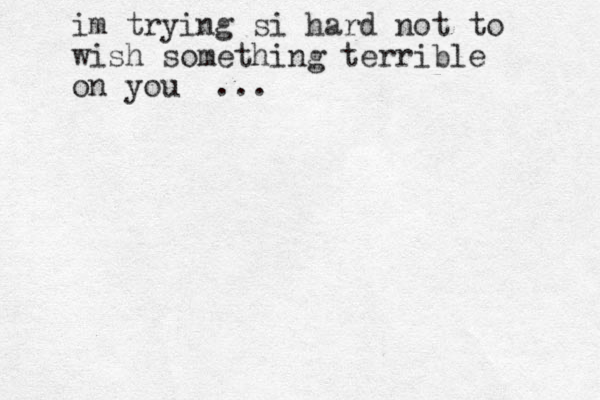 im trying si hard no t to wish something terrible on you ... 