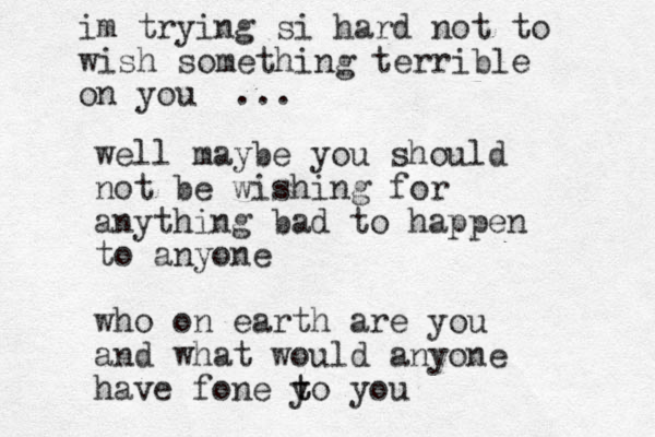 im trying si hard no t to wish something terrible on you ... well maybe you should not be wishing for anything bad to happen to anyone who on earth are you and what would anyone have fone yo you t t