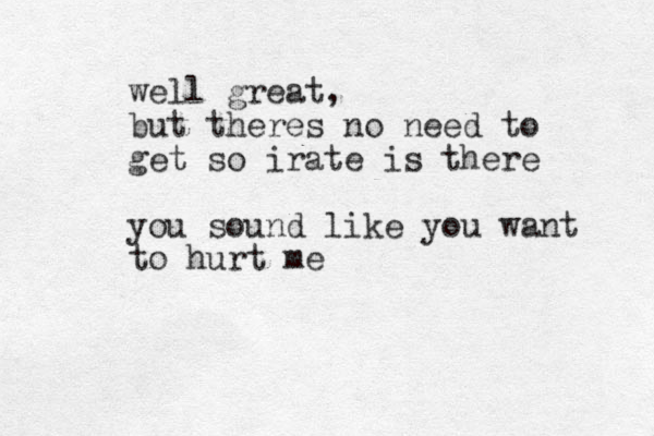 well great, but theres no need to get so irate is there you sound like you want to hurt me