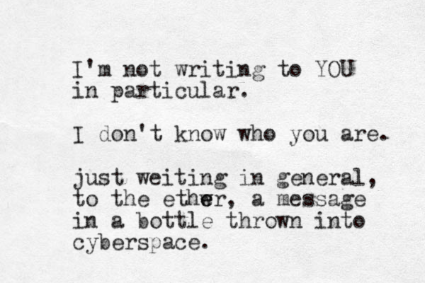 I'm not writing to YOU in particular. I don't know who you are. just weiting in general, to the ethwr, e e a message in a bottle thrown into cyberspace.