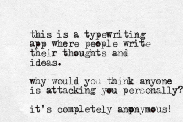 this is a typewriting app where people write their thoughts and ideas. why would you think anyone is attacking you personally? it's completely anpnymous! o 