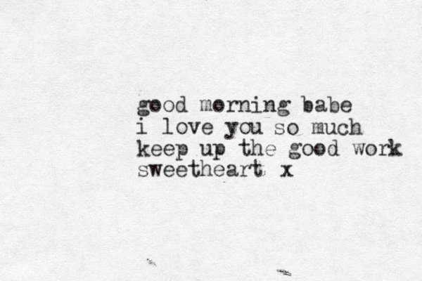 good morning babe i love you keep up the good work sweetheart so much x