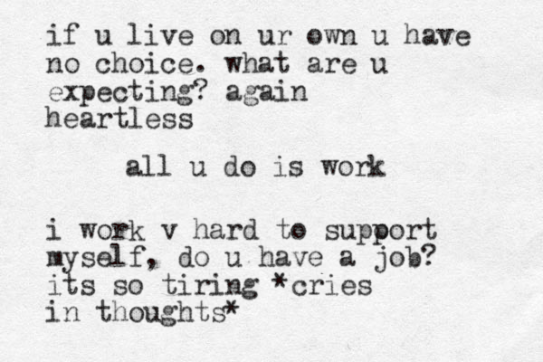 all u do is work if u live on ur own u have no choice. what are u expecting? again heartless i work v hard to supo port myself, do u have a job? its so tiring *cries in thoughts*