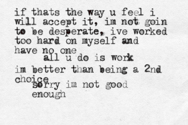 all u do is work sorry im not good enough if thats the way u feel i will accept it, im not goin to be desperate, ive worked too hard on myself and have no one im better than being a 2nd choice