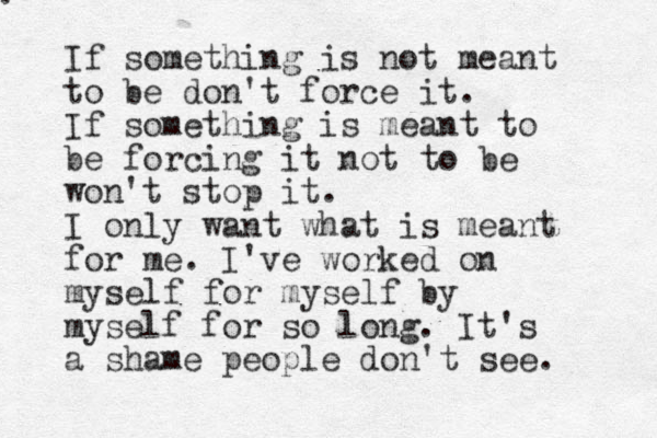 . If something is not meant to be don't force it. If something is meant to be forcing it not to be won't stop it. I only want what is meant for me. I've worked on myself for myself by myself for so long. It's a shame people don't see. 
