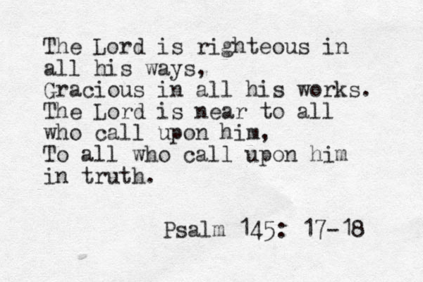 The Lord is righteous in all his ways, Gracious in all his works. The Lord is near to all who call upon him, To all who call upon him in truth. Psalm 145: 17-18 
