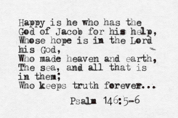 Happy is he who has the God of Jacob for his help, Whose hope is in the Lord his God, Who made heaven and earth, The sea, and all that is in them; Who keeps truth forever... Psalm 146:5-6 
