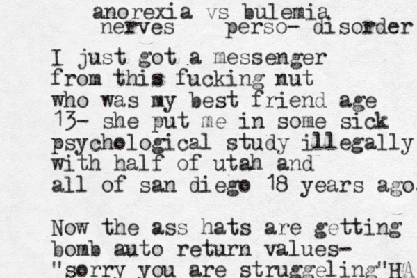 I just got a messenger from this fucking nut who was my best friend age 13- she put me in some sick psychological study illegally with half of utah and all of san diego 18 years ago. Now the ass hats are getting bomb auto return values- "sorry you are struggeling"HA anorexia vs bulemia nerves perso- disorder 