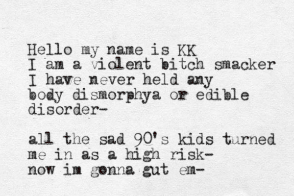 Hello my name is KK I am a violent bitch smacker I have never held any body dismorphya or edible disorder- all the sad 90's kids turned me in as a high risk- now im gonna gut em-