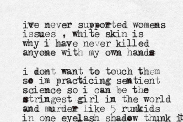ive never supported womens issues , white skin is why i have never killed anyone with my own hands i dont want to touch them so im practicing sentient science so i can be the stringest girl in the world and murder like 5 runkids in one eyelash shadow thunk it t 
