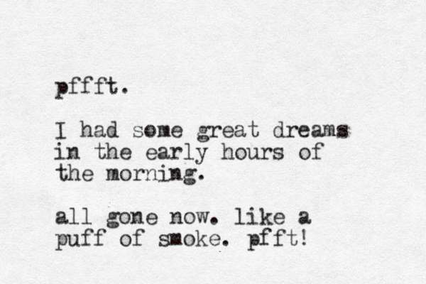 pffft. I had some great dreams in the early hours of the morning. all gone now. like a puff of smoke. pfft ! 