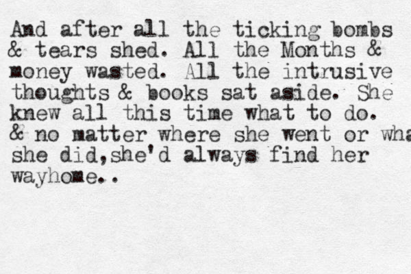 And after all the ticking bombs & tears shed. All the Months & money wasted. All the intrusive thoughts & books sat aside. She knew all this time what to do. & no matter where she went or what she did,she'd always find her way home..