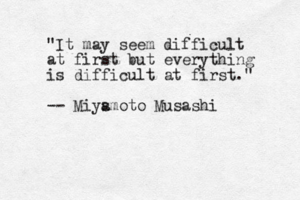 "It may seem difficult at first but everything is difficult at first." -- Miys amoto Musashi