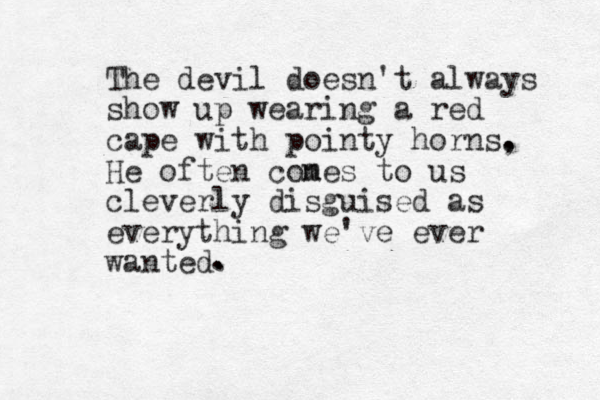 The devil doesn't always show up wearing a red cape with pointy horns, He often cones m to us cleverly disguised as everything we've ever wanted. . . .
