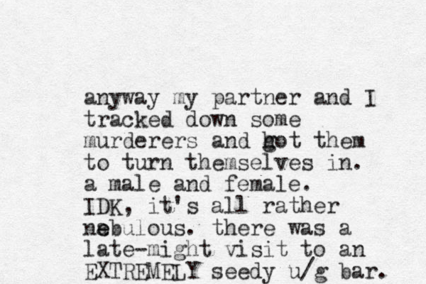 anyway my partner and I tracked down some murderers and h g got them to turn themselves in. a male and female. IDK, it's all rather na e ebulous. there was a late-might visit to an EXTREMELY seedy u/g bar. 