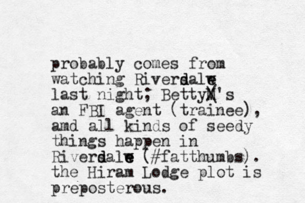 probably comes from watching Riversalw e e d d last night; BettyM / \'s an FBI agent (trainee), amd all kinds of seedy things happen in Riversalw d d e e e (#fatthumbs). the Hiram Lodge plot is preposterous. 