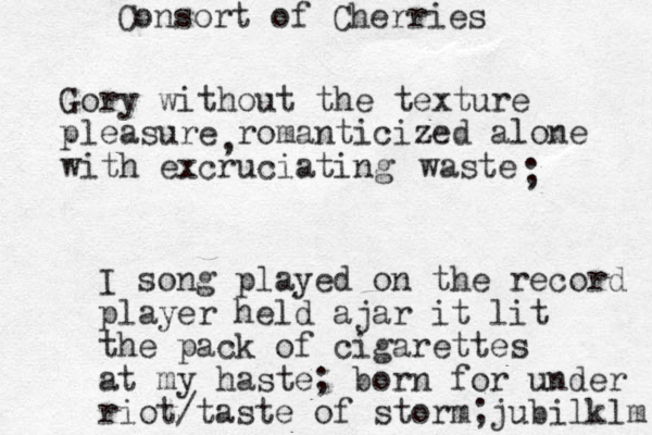 Gory without the texture pleasure romanticized alone with excruciating , waste ; I song played on the record player held ajar it lit the pack of cigarettes at my haste; born for under riot taste / of storm;jubilklm Consort of Cherries 