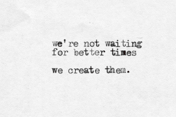 we're not waiting for better times we create them. 